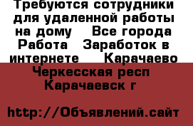 Требуются сотрудники для удаленной работы на дому. - Все города Работа » Заработок в интернете   . Карачаево-Черкесская респ.,Карачаевск г.